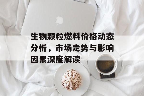 生物颗粒燃料价格动态分析，市场走势与影响因素深度解读