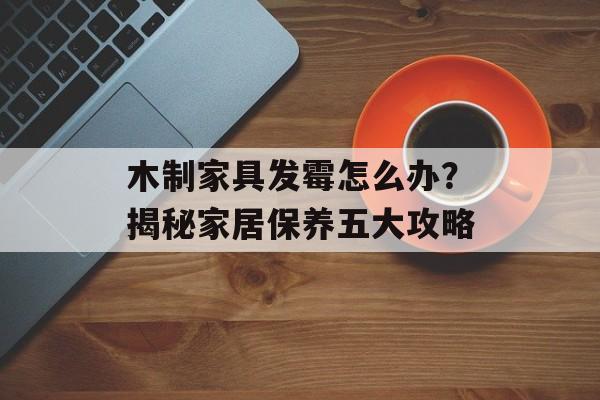 木制家具发霉怎么办？揭秘家居保养五大攻略