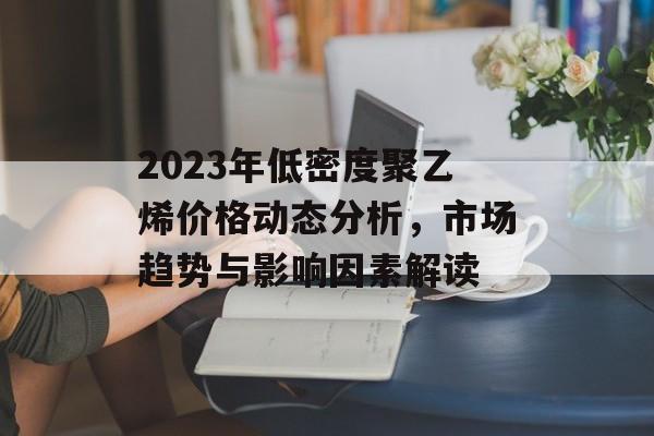 2023年低密度聚乙烯价格动态分析，市场趋势与影响因素解读