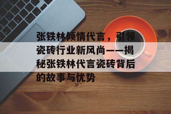 张铁林倾情代言，引领瓷砖行业新风尚——揭秘张铁林代言瓷砖背后的故事与优势