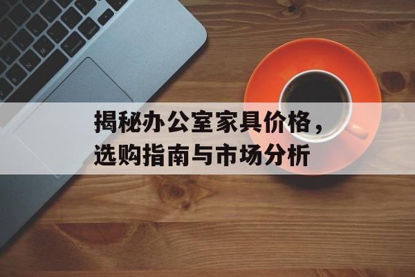 揭秘办公室家具价格，选购指南与市场分析