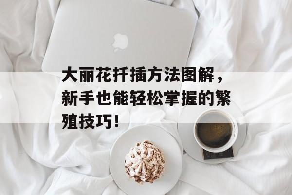 大丽花扦插方法图解，新手也能轻松掌握的繁殖技巧！
