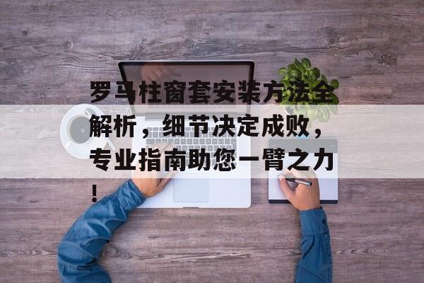罗马柱窗套安装方法全解析，细节决定成败，专业指南助您一臂之力！
