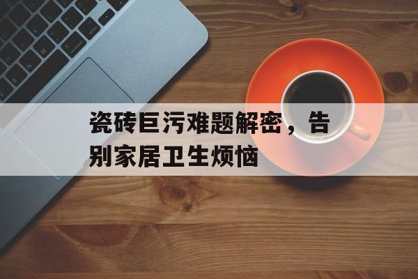 瓷砖巨污难题解密，告别家居卫生烦恼