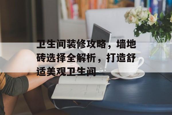 卫生间装修攻略，墙地砖选择全解析，打造舒适美观卫生间