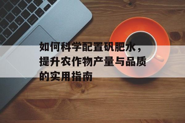 如何科学配置矾肥水，提升农作物产量与品质的实用指南