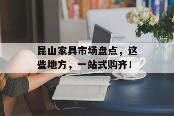 昆山家具市场盘点，这些地方，一站式购齐！