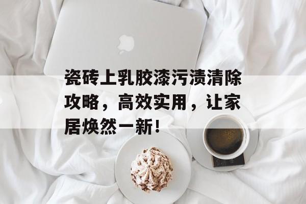瓷砖上乳胶漆污渍清除攻略，高效实用，让家居焕然一新！