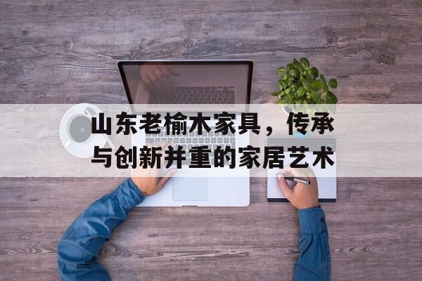 山东老榆木家具，传承与创新并重的家居艺术
