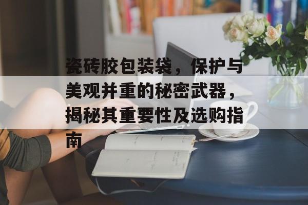瓷砖胶包装袋，保护与美观并重的秘密武器，揭秘其重要性及选购指南