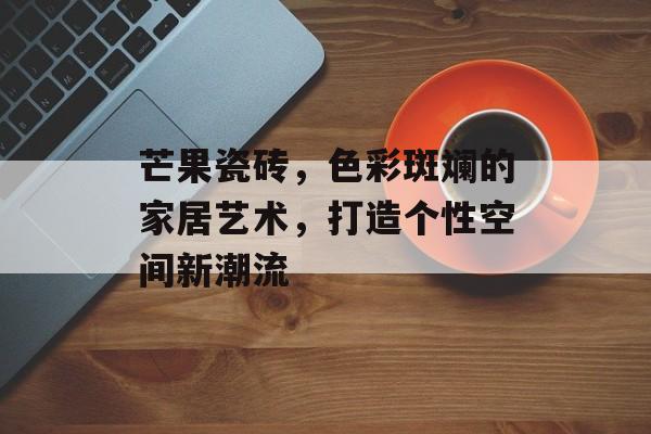 芒果瓷砖，色彩斑斓的家居艺术，打造个性空间新潮流
