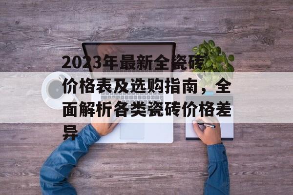 2023年最新全瓷砖价格表及选购指南，全面解析各类瓷砖价格差异