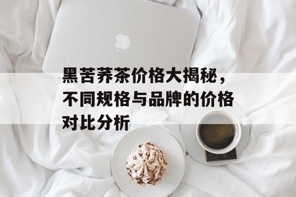 黑苦荞茶价格大揭秘，不同规格与品牌的价格对比分析