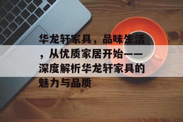 华龙轩家具，品味生活，从优质家居开始——深度解析华龙轩家具的魅力与品质