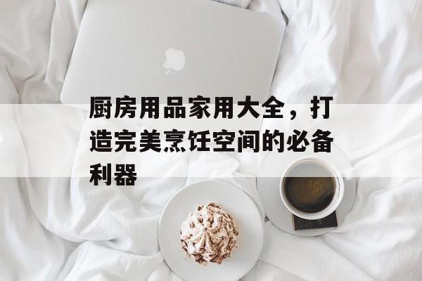 厨房用品家用大全，打造完美烹饪空间的必备利器