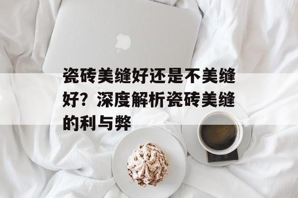 瓷砖美缝好还是不美缝好？深度解析瓷砖美缝的利与弊