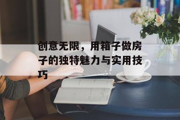 创意无限，用箱子做房子的独特魅力与实用技巧