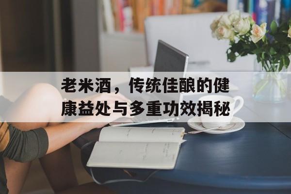 老米酒，传统佳酿的健康益处与多重功效揭秘