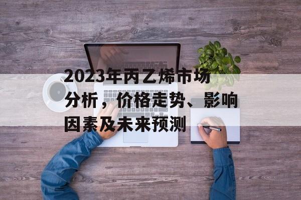 2023年丙乙烯市场分析，价格走势、影响因素及未来预测