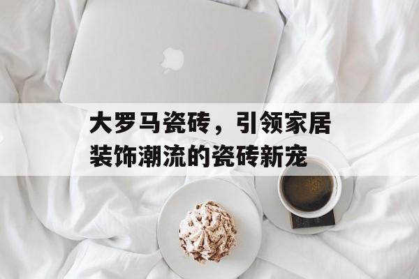 大罗马瓷砖，引领家居装饰潮流的瓷砖新宠