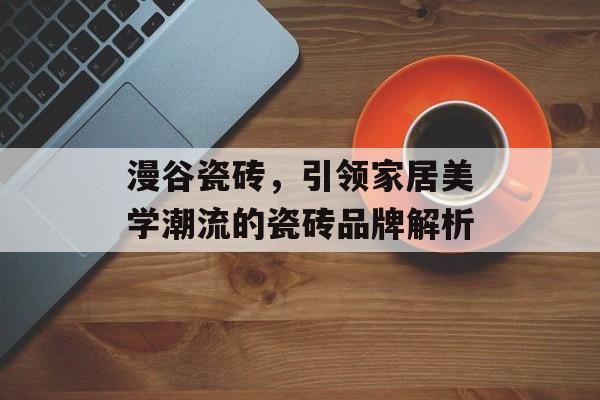 漫谷瓷砖，引领家居美学潮流的瓷砖品牌解析