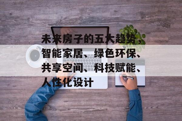 未来房子的五大趋势，智能家居、绿色环保、共享空间、科技赋能、人性化设计