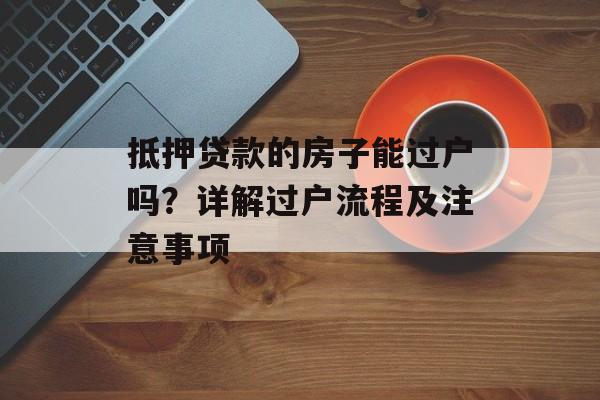 抵押贷款的房子能过户吗？详解过户流程及注意事项