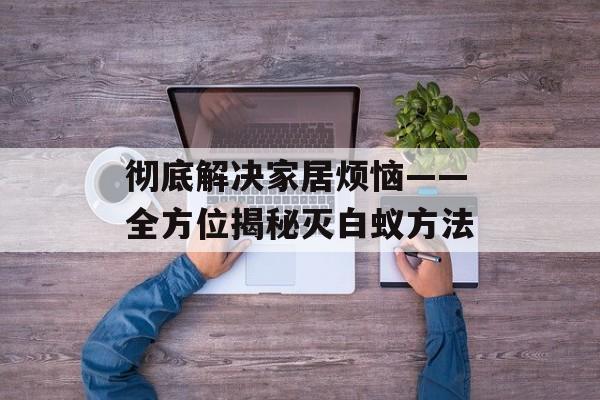 彻底解决家居烦恼——全方位揭秘灭白蚁方法