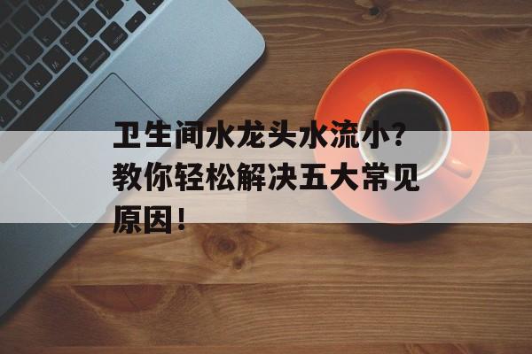 卫生间水龙头水流小？教你轻松解决五大常见原因！
