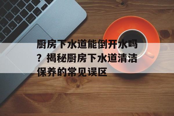 厨房下水道能倒开水吗？揭秘厨房下水道清洁保养的常见误区