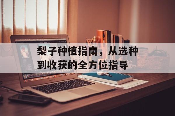 梨子种植指南，从选种到收获的全方位指导