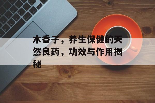 木香子，养生保健的天然良药，功效与作用揭秘