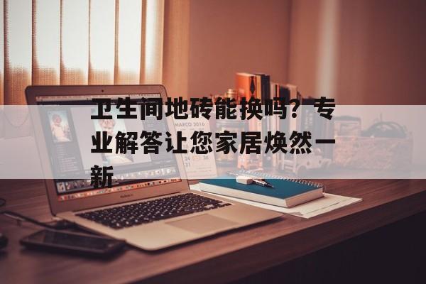 卫生间地砖能换吗？专业解答让您家居焕然一新