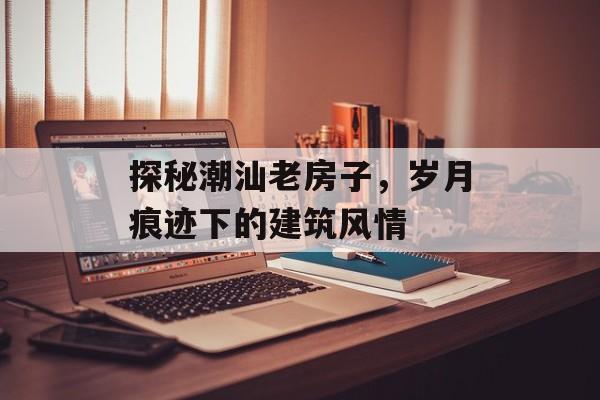 探秘潮汕老房子，岁月痕迹下的建筑风情