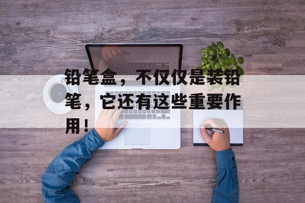 铅笔盒，不仅仅是装铅笔，它还有这些重要作用！