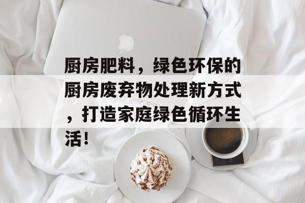 厨房肥料，绿色环保的厨房废弃物处理新方式，打造家庭绿色循环生活！