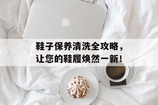 鞋子保养清洗全攻略，让您的鞋履焕然一新！