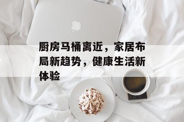厨房马桶离近，家居布局新趋势，健康生活新体验