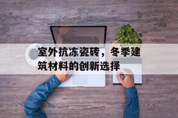 室外抗冻瓷砖，冬季建筑材料的创新选择