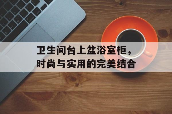 卫生间台上盆浴室柜，时尚与实用的完美结合