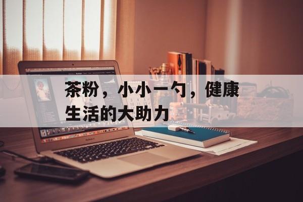 茶粉，小小一勺，健康生活的大助力