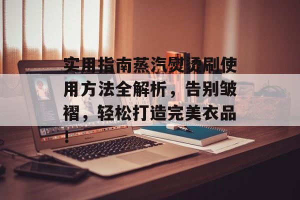 实用指南蒸汽熨烫刷使用方法全解析，告别皱褶，轻松打造完美衣品！