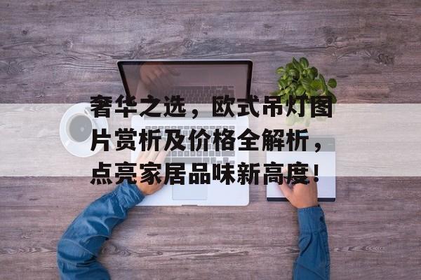 奢华之选，欧式吊灯图片赏析及价格全解析，点亮家居品味新高度！