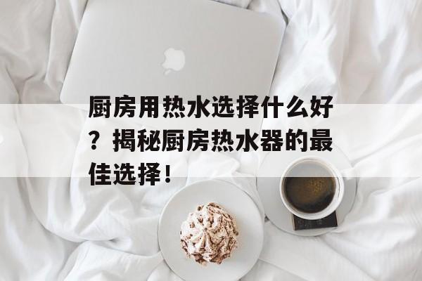 厨房用热水选择什么好？揭秘厨房热水器的最佳选择！