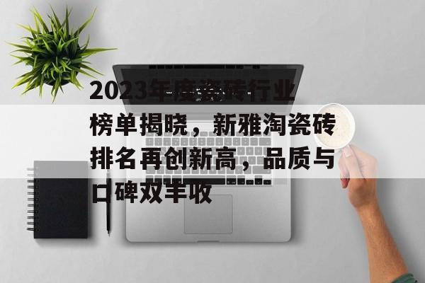 2023年度瓷砖行业榜单揭晓，新雅淘瓷砖排名再创新高，品质与口碑双丰收