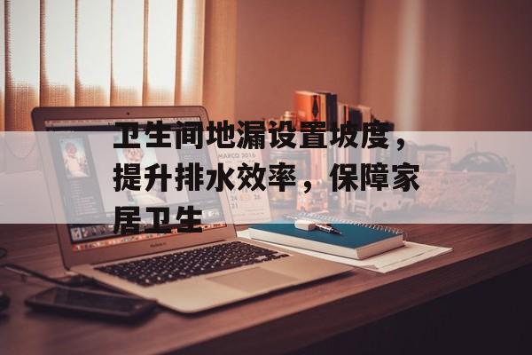 卫生间地漏设置坡度，提升排水效率，保障家居卫生