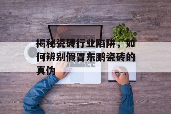揭秘瓷砖行业陷阱，如何辨别假冒东鹏瓷砖的真伪