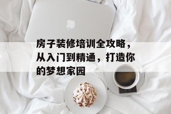 房子装修培训全攻略，从入门到精通，打造你的梦想家园