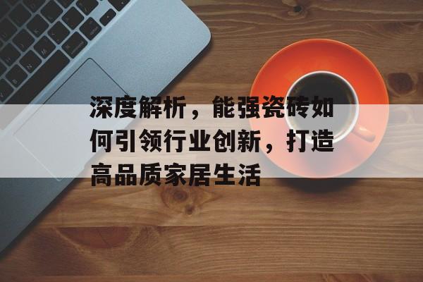 深度解析，能强瓷砖如何引领行业创新，打造高品质家居生活