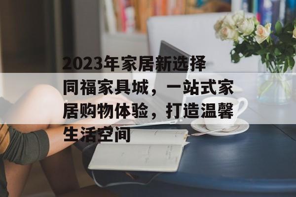 2023年家居新选择同福家具城，一站式家居购物体验，打造温馨生活空间